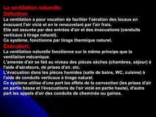 La ventilation naturelle:
Définition:
La ventilation a pour vocation de faciliter l'aération des locaux en
évacuant l'air vicié et en le renouvelant par l'air frais.
Elle est assurée par des entrées d'air et des évacuations (conduits
verticaux à tirage naturel).
Ce système, fonctionne par tirage thermique naturel.
Exécution:
La ventilation naturelle fonctionne sur le même principe que la
ventilation mécanique.
L'amenée d'air se fait au niveau des pièces sèches (chambres, séjour) à
l'aide d'aérateurs, de prises d'air, etc.
L'évacuation dans les pièces humides (salle de bains, WC, cuisine) à
l'aide de conduits verticaux à tirage naturel.
Ce système utilise d'une part les effets de la convection (les prises d'air
en partie basse et l'évacuations de l'air vicié en partie haute), d'autre
part les appels d'air des conduits de cheminée ou gaines.
 
