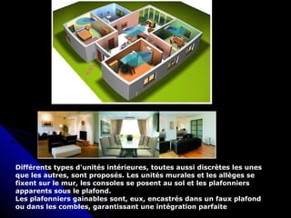 Différents types d'unités intérieures, toutes aussi discrètes les unes
que les autres, sont proposés. Les unités murales et les allèges se
fixent sur le mur, les consoles se posent au sol et les plafonniers
apparents sous le plafond.
Les plafonniers gainables sont, eux, encastrés dans un faux plafond
ou dans les combles, garantissant une intégration parfaite
 