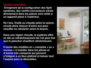 Ventilo convecteur
S’inspirant de la configuration des Split
systèmes, des ventilo-convecteurs situés
directement dans les pièces sont reliés à
un appareil placé à l’extérieur.
De l’eau, froide ou chaude selon la saison,
circule dans chacun d’entre eux pour
chauffer ou rafraîchir selon le besoin.
Dans une région chaude, le système offre
en été un rafraîchissement de l’air plus fort
que le plancher chauffant rafraîchissant.
Il existe des modèles en « consoles » ou «
muraux » à installer dans les pièces et
d’autres très compacts qui peuvent
s’intégrer à un faux plafond et laisser tout
l’espace pour la décoration.
 