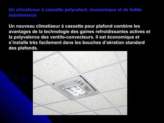 Un climatiseur à cassette polyvalent, économique et de faible
maintenance
Un nouveau climatiseur à cassette pour plafond combine les
avantages de la technologie des gaines refroidissantes actives et
la polyvalence des ventilo-convecteurs. Il est économique et
s’installe très facilement dans les bouches d’aération standard
des plafonds.
 