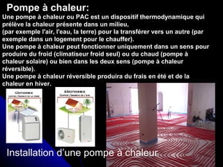 Pompe à chaleur:
Installation d’une pompe à chaleur
Une pompe à chaleur ou PAC est un dispositif thermodynamique qui
prélève la chaleur présente dans un milieu,
(par exemple l'air, l'eau, la terre) pour la transférer vers un autre (par
exemple dans un logement pour le chauffer).
Une pompe à chaleur peut fonctionner uniquement dans un sens pour
produire du froid (climatiseur froid seul) ou du chaud (pompe à
chaleur solaire) ou bien dans les deux sens (pompe à chaleur
réversible).
Une pompe à chaleur réversible produira du frais en été et de la
chaleur en hiver.
 