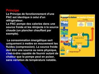 Principe
Le Principe de fonctionnement d'une
PAC est identique à celui d'un
réfrigérateur.
La PAC pompe des calories dans une
source froide et les réinjecte à la source
chaude (un plancher chauffant par
exemple).
La consommation énergétique sert
uniquement à mettre en mouvement les
fluides (compression). La source froide
doit être une source au sens physique,
c'est-à-dire capable de fournir autant de
chaleur que la pompe peut en puiser,
sans variation de température notable.
 