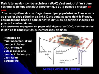 Mais le terme de « pompe à chaleur » (PAC) s'est surtout diffusé pour
désigner la pompe à chaleur géothermique ou la pompe à chaleur air
eau.
C’est un système de chauffage domestique popularisé en France suite
au premier choc pétrolier en 1973. Dans certains pays dont la France,
des incitations fiscales soutiennent la diffusion de certains modèles de
pompe à chaleur air eau.
Ces systèmes regagnent en popularité depuis l'an 2000, notamment en
raison de la construction de nombreuses piscines.
Principes de
fonctionnement d'une
pompe à chaleur
géothermique
Sélectionner une
pompe à chaleur pour
une région
particulière
Captage vertical de l’énergie
 