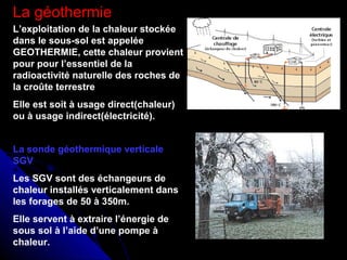 La géothermie
L’exploitation de la chaleur stockée
dans le sous-sol est appelée
GEOTHERMIE, cette chaleur provient
pour pour l’essentiel de la
radioactivité naturelle des roches de
la croûte terrestre
Elle est soit à usage direct(chaleur)
ou à usage indirect(électricité).
La sonde géothermique verticale
SGV
Les SGV sont des échangeurs de
chaleur installés verticalement dans
les forages de 50 à 350m.
Elle servent à extraire l’énergie de
sous sol à l’aide d’une pompe à
chaleur.
 