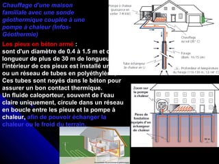 Chauffage d'une maison
familiale avec une sonde
géothermique couplée à une
pompe à chaleur (Infos-
Géothermie)
Les pieux en béton armé :
sont d'un diamètre de 0.4 à 1.5 m et d’une
longueur de plus de 30 m de longueur. A
l'intérieur de ces pieux est installé un tube
ou un réseau de tubes en polyéthylène,.
Ces tubes sont noyés dans le béton pour
assurer un bon contact thermique.
Un fluide caloporteur, souvent de l'eau
claire uniquement, circule dans un réseau
en boucle entre les pieux et la pompe à
chaleur, afin de pouvoir échanger la
chaleur ou le froid du terrain.
 