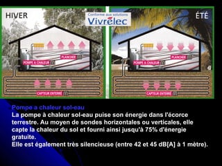 Pompe a chaleur sol-eau
La pompe à chaleur sol-eau puise son énergie dans l'écorce
terrestre. Au moyen de sondes horizontales ou verticales, elle
capte la chaleur du sol et fourni ainsi jusqu'à 75% d'énergie
gratuite.
Elle est également très silencieuse (entre 42 et 45 dB[A] à 1 mètre).
 