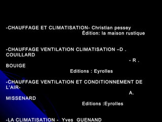 -CHAUFFAGE ET CLIMATISATION- Christian pessey
Édition: la maison rustique
-CHAUFFAGE VENTILATION CLIMATISATION –D .
COUILLARD
- R .
BOUIGE
Editions : Eyrolles
-CHAUFFAGE VENTILATION ET CONDITIONNEMENT DE
L’AIR-
A.
MISSENARD
Editions :Eyrolles
-LA CLIMATISATION - Yves GUENAND
 
