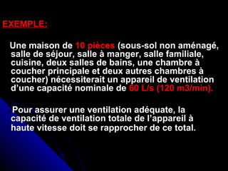 EXEMPLE:EXEMPLE:
Une maison deUne maison de 10 pièces10 pièces (sous-sol non aménagé,(sous-sol non aménagé,
salle de séjour, salle à manger, salle familiale,salle de séjour, salle à manger, salle familiale,
cuisine, deux salles de bains, une chambre àcuisine, deux salles de bains, une chambre à
coucher principale et deux autres chambres àcoucher principale et deux autres chambres à
coucher) nécessiterait un appareil de ventilationcoucher) nécessiterait un appareil de ventilation
d’une capacité nominale ded’une capacité nominale de 60 L/s (120 m3/min).60 L/s (120 m3/min).
Pour assurer une ventilation adéquate, laPour assurer une ventilation adéquate, la
capacité de ventilation totale de l’appareil àcapacité de ventilation totale de l’appareil à
haute vitesse doit se rapprocher de ce total.haute vitesse doit se rapprocher de ce total.
 