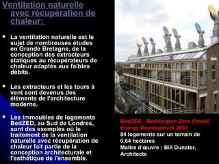 Ventilation naturelle
avec récupération de
chaleur:
 La ventilation naturelle est leLa ventilation naturelle est le
sujet de nombreuses étudessujet de nombreuses études
en Grande Bretagne, de laen Grande Bretagne, de la
conception des extracteursconception des extracteurs
statiques au récupérateurs destatiques au récupérateurs de
chaleur adaptés aux faibleschaleur adaptés aux faibles
débits.débits.
 Les extracteurs et les tours àLes extracteurs et les tours à
vent sont devenus desvent sont devenus des
éléments de l'architectureéléments de l'architecture
moderne.moderne.
 Les immeubles de logementsLes immeubles de logements
BedZED, au Sud de Londres,BedZED, au Sud de Londres,
sont des exemples où lesont des exemples où le
traitement de la ventilationtraitement de la ventilation
naturelle avec récupération denaturelle avec récupération de
chaleur fait partie de lachaleur fait partie de la
conception architecturale etconception architecturale et
l'esthétique de l'ensemble.l'esthétique de l'ensemble.
BedZED : Beddington Zero (fossil)
Energy Development 2001
84 logements sur un terrain de
0,64 hectares
Maître d'œuvre : Bill Dunster,
Architecte
 