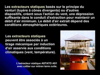 LesLes extracteurs statiques basés sur le principe dubasés sur le principe du
venturi (tuyère à cônes divergents) ou d'autresventuri (tuyère à cônes divergents) ou d'autres
dispositifs, créent sous l'action du vent, une dépressiondispositifs, créent sous l'action du vent, une dépression
suffisante dans le conduit d'extraction pour maintenir unsuffisante dans le conduit d'extraction pour maintenir un
débit d'air minimum. Le débit d'air extrait dépend desdébit d'air minimum. Le débit d'air extrait dépend des
conditions atmosphériques extérieures.conditions atmosphériques extérieures.
Les extracteurs statiques
peuvent être associés à un
tirage mécanique par induction
d'air asservie aux conditions
climatiques (vent, température).
L'extracteur statique ASTATO AS1
avec collier sur mitron terre cuite.
 