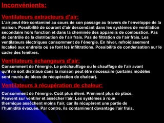 Inconvénients:
Ventilateurs extracteurs d’air:
L’air peut être contaminé au cours de son passage au travers de l’enveloppe de la
maison. Possibilité de courant d’air descendant dans les systèmes de ventilation
secondaire hors fonction et dans la cheminée des appareils de combustion. Pas
de contrôle de la distribution de l’air frais. Pas de filtration de l’air frais. Les
ventilateurs électriques consomment de l’énergie. En hiver, refroidissement
localisé aux endroits où se font les infiltrations. Possibilité de condensation sur le
cadre des fenêtres.
Ventilateurs échangeurs d’air:
Consomment de l’énergie. Le préchauffage ou le chauffage de l’air avant
qu’il ne soit distribué dans la maison peut être nécessaire (certains modèles
sont munis de blocs de récupération de chaleur).
Consomment de l’énergie. Coût plus élevé. Prennent plus de place.
Peuvent sur ventiler et assécher l’air. Les systèmes à roue
thermique assèchent moins l’air, car ils récupèrent une partie de
l’humidité évacuée. Par contre, ils contaminent davantage l’air frais.
Ventilateurs à récupération de chaleur:
 