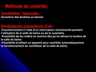 Méthode de contrôle:
Ventilation "naturelle :
Ouverture des fenêtres au besoin
Ventilateurs extracteurs d’air:
-Fonctionnement à l’aide d’un interrupteur marche/arrêt pendant
l’utilisation de la salle de bains ou de la cuisinière.
-Possibilité de les mettre en marche dès qu’on allume la lumière de
la salle de bains.
-Possibilité d’utiliser un appareil pour contrôler automatiquement
le fonctionnement du ventilateur de la salle de bains.
 