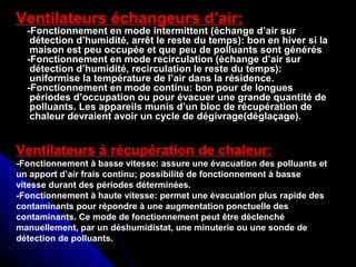 Ventilateurs échangeurs d’air:
-Fonctionnement en mode intermittent (échange d’air sur-Fonctionnement en mode intermittent (échange d’air sur
détection d’humidité, arrêt le reste du temps): bon en hiver si ladétection d’humidité, arrêt le reste du temps): bon en hiver si la
maison est peu occupée et que peu de polluants sont générésmaison est peu occupée et que peu de polluants sont générés
-Fonctionnement en mode recirculation (échange d’air sur-Fonctionnement en mode recirculation (échange d’air sur
détection d’humidité, recirculation le reste du temps):détection d’humidité, recirculation le reste du temps):
uniformise la température de l’air dans la résidence.uniformise la température de l’air dans la résidence.
-Fonctionnement en mode continu: bon pour de longues-Fonctionnement en mode continu: bon pour de longues
périodes d’occupation ou pour évacuer une grande quantité depériodes d’occupation ou pour évacuer une grande quantité de
polluants. Les appareils munis d’un bloc de récupération depolluants. Les appareils munis d’un bloc de récupération de
chaleur devraient avoir un cycle de dégivrage(déglaçage).chaleur devraient avoir un cycle de dégivrage(déglaçage).
Ventilateurs à récupération de chaleur:
-Fonctionnement à basse vitesse: assure une évacuation des polluants et
un apport d’air frais continu; possibilité de fonctionnement à basse
vitesse durant des périodes déterminées.
-Fonctionnement à haute vitesse: permet une évacuation plus rapide des
contaminants pour répondre à une augmentation ponctuelle des
contaminants. Ce mode de fonctionnement peut être déclenché
manuellement, par un déshumidistat, une minuterie ou une sonde de
détection de polluants.
 