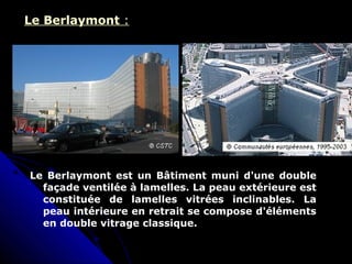 Le Berlaymont :
Le Berlaymont est un Bâtiment muni d'une double
façade ventilée à lamelles. La peau extérieure est
constituée de lamelles vitrées inclinables. La
peau intérieure en retrait se compose d'éléments
en double vitrage classique.
 