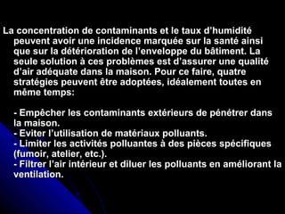 La concentration de contaminants et le taux d’humiditéLa concentration de contaminants et le taux d’humidité
peuvent avoir une incidence marquée sur la santé ainsipeuvent avoir une incidence marquée sur la santé ainsi
que sur la détérioration de l’enveloppe du bâtiment. Laque sur la détérioration de l’enveloppe du bâtiment. La
seule solution à ces problèmes est d’assurer une qualitéseule solution à ces problèmes est d’assurer une qualité
d’air adéquate dans la maison. Pour ce faire, quatred’air adéquate dans la maison. Pour ce faire, quatre
stratégies peuvent être adoptées, idéalement toutes enstratégies peuvent être adoptées, idéalement toutes en
même temps:même temps:
- Empêcher les contaminants extérieurs de pénétrer dans- Empêcher les contaminants extérieurs de pénétrer dans
la maison.la maison.
- Eviter l’utilisation de matériaux polluants.- Eviter l’utilisation de matériaux polluants.
- Limiter les activités polluantes à des pièces spécifiques- Limiter les activités polluantes à des pièces spécifiques
(fumoir, atelier, etc.).(fumoir, atelier, etc.).
- Filtrer l’air intérieur et diluer les polluants en améliorant la- Filtrer l’air intérieur et diluer les polluants en améliorant la
ventilation.ventilation.
 