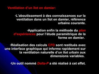 •L’aboutissement à des connaissances sur la
ventilation dans un îlot en damier, référence
urbaine courante.
•Application enfin la méthode du plan
d’expériences pour l’étude paramétrique de la
forme en damier.
•Réalisation des calculs CFD sont restitués avec
une interface graphique qui informe rapidement sur
la ventilation naturelle d’un îlot urbain aux
dimensions variables.
•Un outil nommé Delta-P a été réalisé à cet effet.
Ventilation d’un îlot en damier:
 