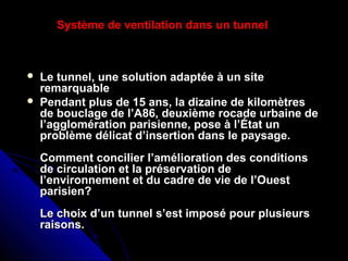  Le tunnel, une solution adaptée à un siteLe tunnel, une solution adaptée à un site
remarquableremarquable
 Pendant plus de 15 ans, la dizaine de kilomètresPendant plus de 15 ans, la dizaine de kilomètres
de bouclage de l’A86, deuxième rocade urbaine dede bouclage de l’A86, deuxième rocade urbaine de
l’agglomération parisienne, pose à l’État unl’agglomération parisienne, pose à l’État un
problème délicat d’insertion dans le paysage.problème délicat d’insertion dans le paysage.
Comment concilier l’amélioration des conditionsComment concilier l’amélioration des conditions
de circulation et la préservation dede circulation et la préservation de
l’environnement et du cadre de vie de l’Ouestl’environnement et du cadre de vie de l’Ouest
parisien?parisien?
Le choix d’un tunnel s’est imposé pour plusieursLe choix d’un tunnel s’est imposé pour plusieurs
raisons.raisons.
Système de ventilation dans un tunnel
 