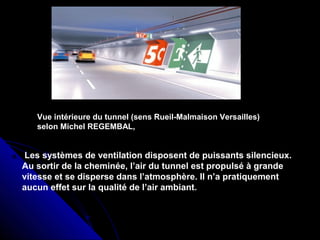 Vue intérieure du tunnel (sens Rueil-Malmaison Versailles)
selon Michel REGEMBAL,
Les systèmes de ventilation disposent de puissants silencieux.
Au sortir de la cheminée, l’air du tunnel est propulsé à grande
vitesse et se disperse dans l’atmosphère. Il n’a pratiquement
aucun effet sur la qualité de l’air ambiant.
 