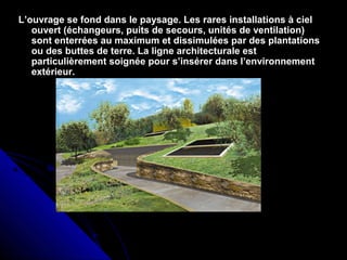 L’ouvrage se fond dans le paysage. Les rares installations à cielL’ouvrage se fond dans le paysage. Les rares installations à ciel
ouvert (échangeurs, puits de secours, unités de ventilation)ouvert (échangeurs, puits de secours, unités de ventilation)
sont enterrées au maximum et dissimulées par des plantationssont enterrées au maximum et dissimulées par des plantations
ou des buttes de terre. La ligne architecturale estou des buttes de terre. La ligne architecturale est
particulièrement soignée pour s’insérer dans l’environnementparticulièrement soignée pour s’insérer dans l’environnement
extérieur.extérieur.
 