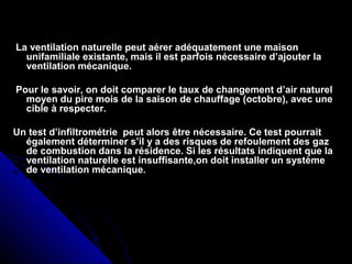 La ventilation naturelle peut aérer adéquatement une maisonLa ventilation naturelle peut aérer adéquatement une maison
unifamiliale existante, mais il est parfois nécessaire d’ajouter launifamiliale existante, mais il est parfois nécessaire d’ajouter la
ventilation mécanique.ventilation mécanique.
Pour le savoir, on doit comparer le taux de changement d’air naturelPour le savoir, on doit comparer le taux de changement d’air naturel
moyen du pire mois de la saison de chauffage (octobre), avec unemoyen du pire mois de la saison de chauffage (octobre), avec une
cible à respecter.cible à respecter.
Un test d’infiltrométrie peut alors être nécessaire. Ce test pourraitUn test d’infiltrométrie peut alors être nécessaire. Ce test pourrait
également déterminer s’il y a des risques de refoulement des gazégalement déterminer s’il y a des risques de refoulement des gaz
de combustion dans la résidence. Si les résultats indiquent que lade combustion dans la résidence. Si les résultats indiquent que la
ventilation naturelle est insuffisante,on doit installer un systèmeventilation naturelle est insuffisante,on doit installer un système
de ventilation mécanique.de ventilation mécanique.
 