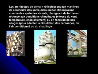 Les architectes de demain réfléchissent aux manières
de construire des immeubles qui fonctionneraient
comme des systèmes vivants, changeant de forme en
réponse aux conditions climatiques (vitesse du vent,
température, ensoleillement) ou en fonction de ses
usages (pour adapter la circulation des personnes, de
l’air conditionné ou du chauffage
 