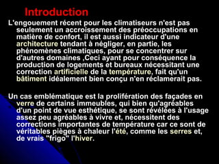 Introduction
L'engouement récent pour les climatiseurs n'est pas
seulement un accroissement des préoccupations en
matière de confort, il est aussi indicateur d'une
architecture tendant à négliger, en partie, les
phénomènes climatiques, pour se concentrer sur
d'autres domaines ,Ceci ayant pour conséquence la
production de logements et bureaux nécessitant une
correction artificielle de la température, fait qu'un
bâtiment idéalement bien conçu n'en réclamerait pas.
Un cas emblématique est la prolifération des façades en
verre de certains immeubles, qui bien qu'agréables
d'un point de vue esthétique, se sont révélées à l'usage
assez peu agréables à vivre et, nécessitent des
corrections importantes de température car ce sont de
véritables pièges à chaleur l'été, comme les serres et,
de vrais "frigo" l'hiver.
 