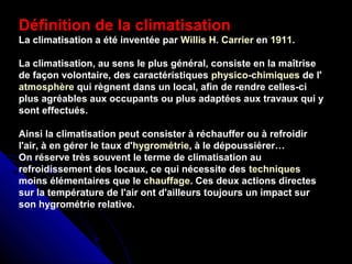 Définition de la climatisation
La climatisation a été inventée par Willis H. Carrier en 1911.
La climatisation, au sens le plus général, consiste en la maîtrise
de façon volontaire, des caractéristiques physico-chimiques de l'
atmosphère qui règnent dans un local, afin de rendre celles-ci
plus agréables aux occupants ou plus adaptées aux travaux qui y
sont effectués.
Ainsi la climatisation peut consister à réchauffer ou à refroidir
l'air, à en gérer le taux d'hygrométrie, à le dépoussiérer…
On réserve très souvent le terme de climatisation au
refroidissement des locaux, ce qui nécessite des techniques
moins élémentaires que le chauffage. Ces deux actions directes
sur la température de l'air ont d'ailleurs toujours un impact sur
son hygrométrie relative.
 