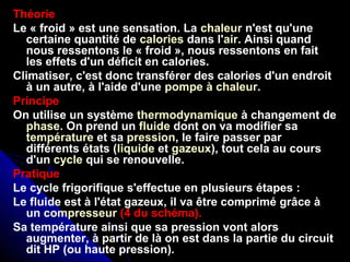 Théorie
Le « froid » est une sensation. La chaleur n'est qu'une
certaine quantité de calories dans l'air. Ainsi quand
nous ressentons le « froid », nous ressentons en fait
les effets d'un déficit en calories.
Climatiser, c'est donc transférer des calories d'un endroit
à un autre, à l'aide d'une pompe à chaleur.
Principe
On utilise un système thermodynamique à changement de
phase. On prend un fluide dont on va modifier sa
température et sa pression, le faire passer par
différents états (liquide et gazeux), tout cela au cours
d'un cycle qui se renouvelle.
Pratique
Le cycle frigorifique s'effectue en plusieurs étapes :
Le fluide est à l'état gazeux, il va être comprimé grâce à
un compresseur (4 du schéma).
Sa température ainsi que sa pression vont alors
augmenter, à partir de là on est dans la partie du circuit
dit HP (ou haute pression).
 