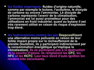  les fluides organiques, fluides d'origine naturelle,
comme par exemple le butane, l'acétylène, le dioxyde
de carbone ou encore l'ammoniac. Le dioxyde de
carbone représente l'avenir de la climatisation,
l'ammoniac est lui aussi prometteur pour des
utilisations en froid industriel; quant au butane il est
très rarement utilisé en raison du risque d'explosion
trop élevé.
 les hydrocarbures comme les gaz Deepcool®sont
une alternative moins polluante en raison de leur
faible impact propre sur le réchauffement de la
planète (toutefois, ils y participent indirectement par
la consommation énergétique qu'implique la
climatisation). Ils ne participent pas à la destruction
de la couche d’ozone. Ils remplacent les CFC, les
HFC et les HCFC. Leur taux élevé d’auto ignition les
rendent très sécurisants.
 