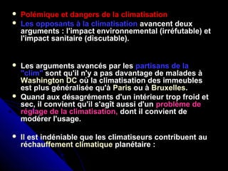  Polémique et dangers de la climatisation
 Les opposants à la climatisation avancent deux
arguments : l'impact environnemental (irréfutable) et
l'impact sanitaire (discutable).
 Les arguments avancés par les partisans de la
"clim" sont qu'il n'y a pas davantage de malades à
Washington DC où la climatisation des immeubles
est plus généralisée qu'à Paris ou à Bruxelles.
 Quand aux désagréments d'un intérieur trop froid et
sec, il convient qu'il s'agît aussi d'un problème de
réglage de la climatisation, dont il convient de
modérer l'usage.
 Il est indéniable que les climatiseurs contribuent au
réchauffement climatique planétaire :
 