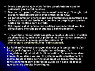  D'une part, parce que leurs fluides caloriporteurs sont de
puissants gaz à effet de serre.
 D'autre part, parce qu'ils consomment beaucoup d'énergie, qui
est généralement produite avec émission de CO2.
 La consommation énergétique est d'autant plus importante que
les locaux sont mal isolés ou - comble du gaspillage - que les
portes ou fenêtres sont ouverts.
 Cet impact est si néfaste que certains souhaiteraient voir les
climatiseurs interdits pour atteinte à l'environnement.
 Une attitude responsable consiste à ne plus utiliser ni installer
de climatiseurs, mais à leur préférer les alternatives beaucoup
plus efficaces et écologiques fournies par l'
architecture bioclimatique et l'habitat passif.
 Le froid artificiel est une façon d'abaisser la température d'un
local, qu'il s'agisse d'un réfrigérateur ménager, d'un
congélateur industriel, de la climatisation d'une maison, d'un
immeuble ou d'une voiture, le système reste sensiblement le
même. Seule la taille de l'installation et les températures de
fonctionnement sont différentes aussi bien dans les locaux,
que dans les circuits frigorifiques.
 