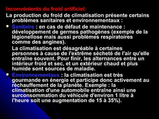 Inconvénients du froid artificiel:
La production du froid de climatisation présente certains
problèmes sanitaires et environnementaux :
 Sanitaire : en cas de défaut de maintenance :
développement de germes pathogènes (exemple de la
légionellose mais aussi problèmes respiratoires
comme des angines).
La climatisation est désagréable à certaines
personnes à cause de l'extrême sécheté de l'air qu'elle
entraîne souvent. Pour finir, les alternances entre un
intérieur froid et sec, et un extérieur chaud et plus
humide sont sources de maladie.
 Environnementaux : la climatisation est très
gourmande en énergie et participe donc activement au
réchauffement de la planète. Exemple : la
climatisation d'une automobile entraîne ainsi une
surconsommation du véhicule d'environ 1 litre à
l'heure soit une augmentation de 15 à 35%).
 