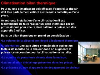 Climatisation bilan thermique:
Pour qu’une climatisation soit efficace ,l’appareil à choisir
doit être parfaitement calibré aux besoins calorifique d’une
pièce.
Avant toute installation d’une climatisation il est
recommandé de faire réaliser un bilan thermique par un
professionnel pour mieux ainsi calibrer la puissance des
appareils à utiliser.
Dans un bilan thermique en prend en considération :
•Le volume de la pièce et son degré d’isolement thermique.
•L’orientation:une baie vitrée orientée plein sud est un
facteur de montée de la chaleur donc on augmente la
puissance nécessaire pour la climatisation à installer.
•Le nombre de personnes vivants dans la maison.
•Les installation d’éclairage présentes dans les pièces.
•La présence ou non d’appareils de dégagement de chaleur
 