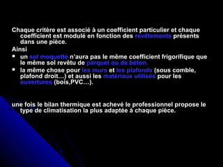 Chaque critère est associé à un coefficient particulier et chaque
coefficient est modulé en fonction des revêtements présents
dans une pièce.
Ainsi
 un sol moquetté n’aura pas le même coefficient frigorifique que
le même sol revêtu de parquet ou de béton.
 la même chose pour les murs et les plafonds (sous comble,
plafond droit…) et aussi les matériaux utilisés pour les
ouvertures (bois,PVC…).
une fois le bilan thermique est achevé le professionnel propose le
type de climatisation la plus adaptée à chaque pièce.
 