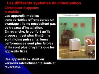 Climatiseur d’appoint:
le mobile :
Les appareils mobiles
transportables offrent certes un
avantage : ils ne nécessitent pas
de travaux d’installation.
En revanche, le confort qu’ils
proposent est plus limité : ils
sont moins puissants, leurs
performances sont plus faibles
et ils sont plus bruyants que les
appareils fixes.
Ces appareils existent en
versions rafraîchissante seule et
réversible.
Les différents systèmes de climatisation
 