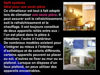 Split système
Idéal pour une seule pièce
Ce climatiseur est tout à fait adapté
lors de climatiser une seule pièce. Il
peut assurer soit le rafraîchissement,
soit le rafraîchissement et le
chauffage. Il est toujours constitué
de deux appareils reliés entre eux :
l’un est placé dans la pièce à
climatiser, l’autre à l’extérieur.
De nombreux modèles existent pour
s’intégrer au mieux à l’intérieur
d’esthétique et de coloris différents,
certains appareils peuvent se placer
au sol, d’autres se fixer au mur ou au
plafond. Lorsque on dispose d’un
faux plafond, on peux utiliser des
appareils encastrables.
 