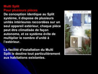 Multi Split
Pour plusieurs pièces
De conception identique au Split
système, il dispose de plusieurs
unités intérieures raccordées sur un
seul appareil extérieur, chaque pièce
peut être climatisée de façon
autonome, et ce système évite de
multiplier le nombre d’unité à
l’extérieur.
La facilité d’installation du Multi
Split le destine tout particulièrement
aux habitations existantes.
 