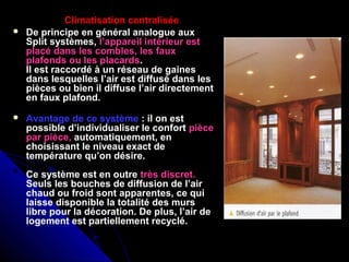 Climatisation centralisée
 De principe en général analogue aux
Split systèmes, l’appareil intérieur est
placé dans les combles, les faux
plafonds ou les placards.
Il est raccordé à un réseau de gaines
dans lesquelles l’air est diffusé dans les
pièces ou bien il diffuse l’air directement
en faux plafond.
 Avantage de ce système : il on est
possible d’individualiser le confort pièce
par pièce, automatiquement, en
choisissant le niveau exact de
température qu’on désire.
Ce système est en outre très discret.
Seuls les bouches de diffusion de l’air
chaud ou froid sont apparentes, ce qui
laisse disponible la totalité des murs
libre pour la décoration. De plus, l’air de
logement est partiellement recyclé.
 