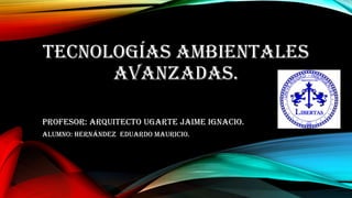 TECNOLOGÍAS AMBIENTALES
AVANZADAS.
Profesor: Arquitecto Ugarte Jaime Ignacio.
Alumno: Hernández EDUARDO Mauricio.

 