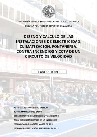 INGENIERÍA TÉCNICA INDUSTRIAL ESPECIALIDAD MECÁNICA
ESCUELA POLITÉCNICA SUPERIOR DE ZAMORA
DISEÑO Y CÁLCULO DE LAS
INSTALACIONES DE ELECTRICIDAD,
CLIMATIZACIÓN, FONTANERÍA,
CONTRA INCENDIOS Y CCTV DE UN
CIRCUITO DE VELOCIDAD
…..PLANOS: TOMO I…..
AUTOR: ALBERTO CERRUDO VALLEJO
TUTOR: MANUEL LÓPEZ CALVO
DEPARTAMENTO: CONSTRUCCIÓN Y AGRONOMÍA
ÁREA: EXPRESIÓN GRÁFICA EN LA INGENIERÍA
FECHA DE ADJUDICACIÓN: MARZO DE 2012
FECHA DE PRESENTACIÓN: SEPTIEMBRE DE 2012
 