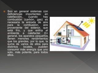  Son en general sistemas con
deficiencias importantes: en
calefacción, cuando hay
combustión (carbón, gas) es
necesaria la entrada de aire
para la combustión, aire
proveniente del exterior, que
está frío, y que enfría el
ambiente a calefactar. En
general, los aparatos pequeños
tienen menores rendimientos
que los grandes, por lo que, la
suma de varios de ellos para
distintos locales, pueden
consumir más energía que uno
solo, más potente, para todos
ellos.
 