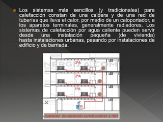  Los sistemas más sencillos (y tradicionales) para
calefacción constan de una caldera y de una red de
tuberías que lleva el calor, por medio de un caloportador, a
los aparatos terminales, generalmente radiadores. Los
sistemas de calefacción por agua caliente pueden servir
desde una instalación pequeña (de vivienda)
hasta instalaciones urbanas, pasando por instalaciones de
edificio y de barriada.
 