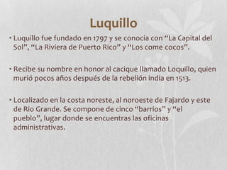 Luquillo
• Luquillo fue fundado en 1797 y se conocía con “La Capital del
  Sol”, “La Riviera de Puerto Rico” y “Los come c...