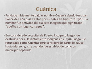 Guánica
• Fundado inicialmente bajo el nombre Guaynía siendo fue Juan
  Ponce de León quién entró por su bahía en Agosto 1...