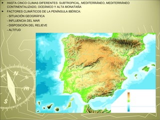 ► HASTA CINCO CLIMAS DIFERENTES: SUBTROPICAL, MEDITERRÁNEO, MEDITERRÁNEO 
CONTINENTALIZADO, OCEÁNICO Y ALTA MONATAÑA 
► FACTORES CLIMÁTICOS DE LA PENÍNSULA IBÉRICA: 
- SITUACIÓN GEOGRÁFICA 
- INFLUENCIA DEL MAR 
- DISPOSICIÓN DEL RELIEVE 
- ALTITUD 
 