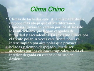 Clima Chino Climas de fachadas este. A la misma latitud y un poco más abajo que el Mediterráneo. Copiosas lluvias en verano por los alisios de los anticiclones que llegan cargados de humedad y ascendentes. En invierno llueve por el frente polar. A veces este frente polar es interrumpido por aire polar que provoca heladas y tiempo despejado. Puede ser afectados por los ciclones tropicales, hacia el interior degrada en estepa o incluso en desierto. 