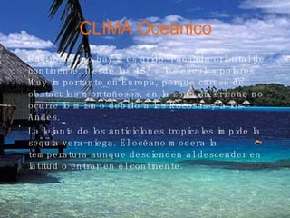 CLIMA Oceánico Calurosos, no hay mes árido. Fachada oriental de continente. Desde los 45º a los círculos polares. Muy importante en Europa, porque carece de obstáculos montañosos, en la zona americana no ocurre lo mismo debido a las Rocosas y a los Andes.  La lejanía de los anticiclones tropicales impide la sequía vera­niega. El océano modera la temperatura aunque descienden al descender en latitud o entrar en el continente.   