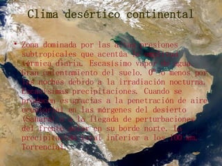 Clima desértico continental Zona dominada por las altas presiones subtropicales que acentúa la amplitud térmica diaria. Escasísimo vapor de agua. Gran calentamiento del suelo. 0º o menos por las noches debido a la irradiación nocturna. Escasísimas precipitaciones. Cuando se producen es gracias a la penetración de aire ecuatorial en las márgenes del desierto (Sahara) o a la llegada de perturbaciones del frente polar en su borde norte. La precipitación total inferior a los 100 mm. Torrencial. 