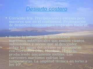 Desierto costero Corriente fría. Precipitaciones escasas pero mayores que en el continental. Prolongación de desiertos continentales tropicales hacia el este. Recibe la influencia de anticiclones marítimos subtropicales que emiten vientos subsistentes y secos; que al descender sobre las aguas del océano se encuentran con corrientes frías, Humbolt, Bengela; produciendo únicamente nieblas. Las corrientes marítimas enfrían las temperaturas. La amplitud térmica en torno a los 10º. 