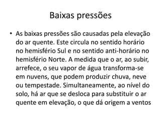 Baixas pressõesAs baixas pressões são causadas pela elevação do ar quente. Este circula no sentido horário no hemisfério Sul e no sentido anti-horário no hemisfério Norte. A medida que o ar, ao subir, arrefece, o seu vapor de água transforma-se em nuvens, que podem produzir chuva, neve ou tempestade. Simultaneamente, ao nível do solo, há ar que se desloca para substituir o ar quente em elevação, o que dá origem a ventos